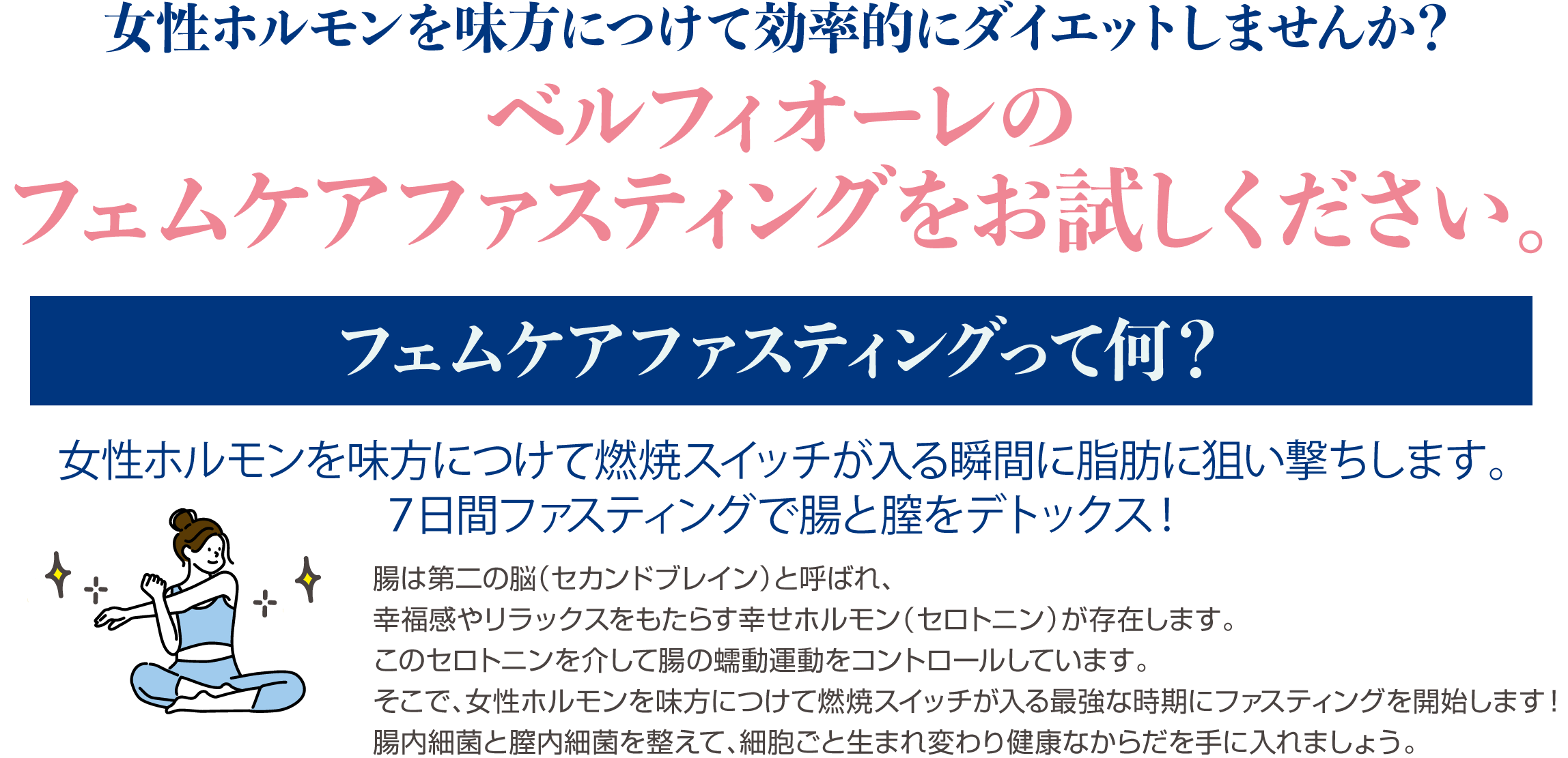 女性ホルモンを味方につけて効率的にダイエットしませんか？ベルフィオーレのフェムケアファスティングをお試しください。フェムケアファスティングって何？女性ホルモンを味方につけて燃焼スイッチが入る瞬間に脂肪に狙い撃ちします。７日間ファスティングで腸と膣をデトックス！